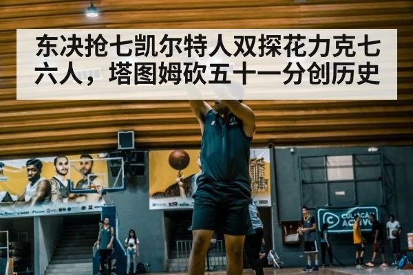 东决抢七凯尔特人双探花力克七六人，塔图姆砍五十一分创历史