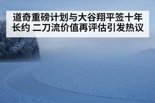 道奇重磅计划与大谷翔平签十年长约 二刀流价值再评估引发热议